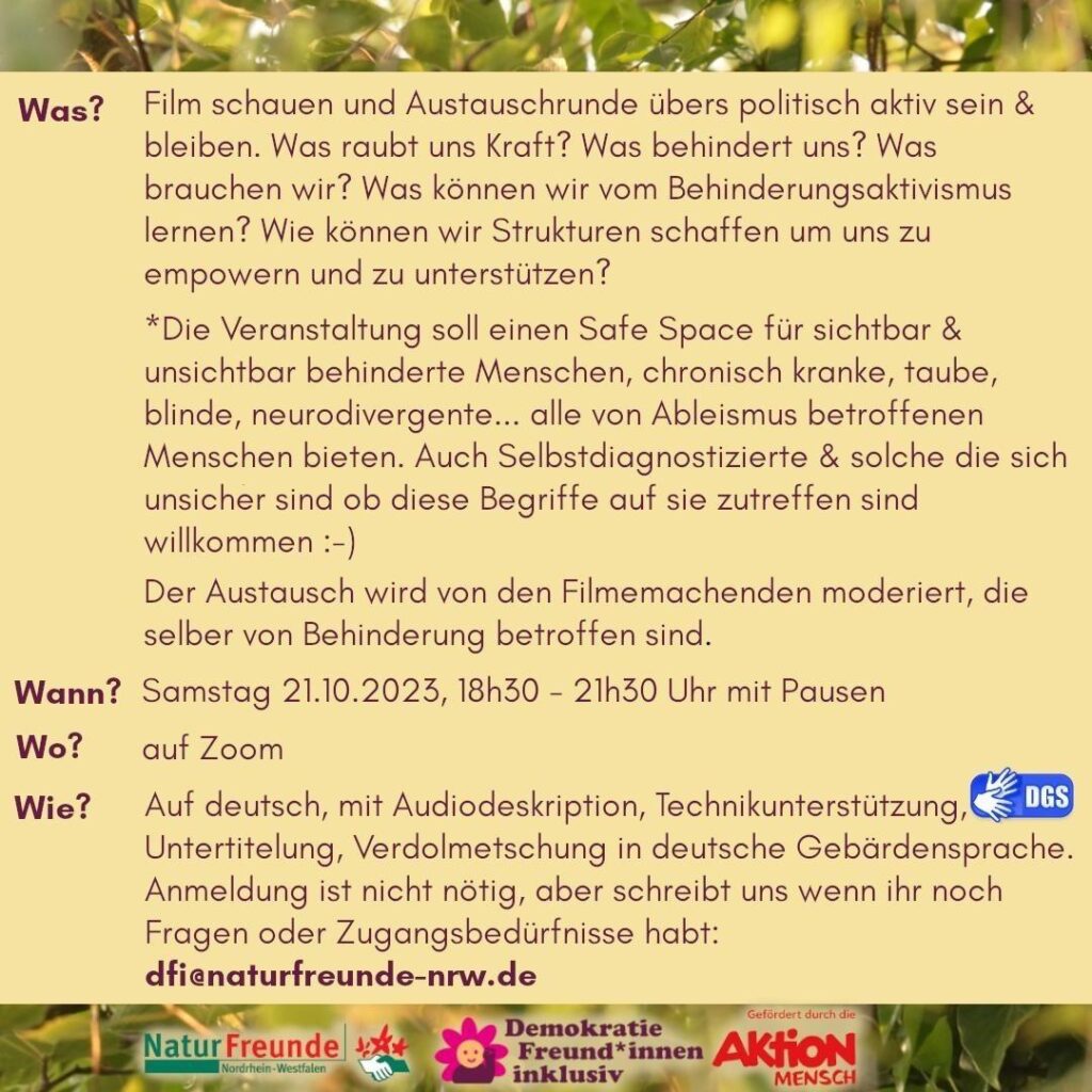 Was? Film schauen und Austauschrunde übers politisch aktiv sein & bleiben. Was raubt uns Kraft? Was behindert uns? Was brauchen wir? Was können wir vom Behinderungsaktivismus lernen? Wie können wir Strukturen schaffen um uns zu empowern und zu unterstützen? *Die Veranstaltung soll einen Safe Space für sichtbar & unsichtbar behinderte Menschen, chronisch kranke, taube, blinde, neurodivergente... alle von Ableismus betroffenen Menschen bieten. Auch Selbstdiagnostizierte & solche die sich unsicher sind ob diese Begriffe auf sie zutreffen sind willkommen :-) Der Austausch wird von den Filmemachenden moderiert, die selber von Behinderung betroffen sind. Wann? Samstag 21.10.2023, 18h30 - 21h30 Uhr mit Pausen Wo? auf Zoom (Link im Blogpost) Wie? Auf deutsch, mit Audiodeskription, Untertitelung, Technikunterstützung, Verdolmetschung in deutsche Gebärdensprache. Anmeldung ist nicht nötig, aber schreibt uns wenn ihr noch Fragen oder Zugangsbedürfnisse habt:dfi@naturfreunde-nrw.de Im Footer befinden sich Logos von Naturfreunde NRW, Demokratie Freund*innen inklusiv, gefördert durch die Aktion Mensch.